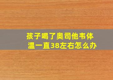 孩子喝了奥司他韦体温一直38左右怎么办