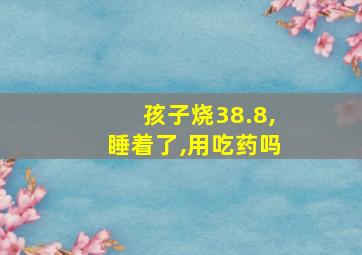 孩子烧38.8,睡着了,用吃药吗