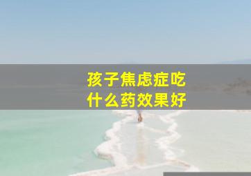 孩子焦虑症吃什么药效果好