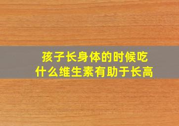 孩子长身体的时候吃什么维生素有助于长高