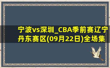 宁波vs深圳_CBA季前赛辽宁丹东赛区(09月22日)全场集锦