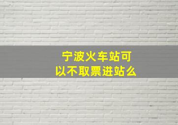 宁波火车站可以不取票进站么