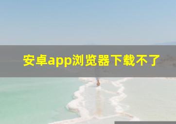 安卓app浏览器下载不了