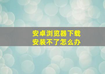 安卓浏览器下载安装不了怎么办