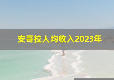 安哥拉人均收入2023年