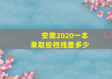 安徽2020一本录取投档线是多少