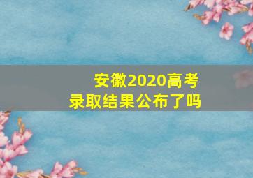 安徽2020高考录取结果公布了吗