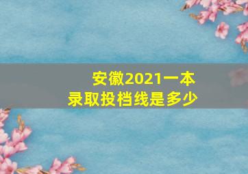 安徽2021一本录取投档线是多少