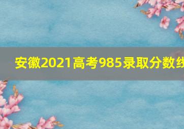 安徽2021高考985录取分数线