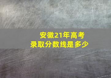 安徽21年高考录取分数线是多少