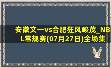 安徽文一vs合肥狂风峻茂_NBL常规赛(07月27日)全场集锦