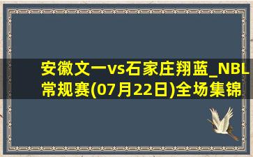 安徽文一vs石家庄翔蓝_NBL常规赛(07月22日)全场集锦