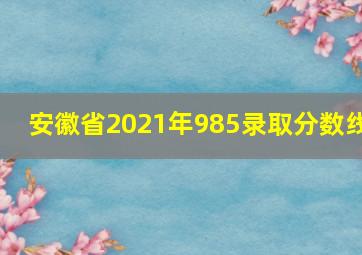 安徽省2021年985录取分数线