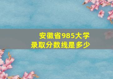 安徽省985大学录取分数线是多少