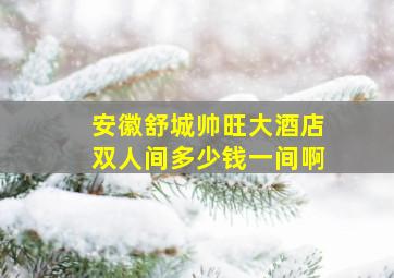 安徽舒城帅旺大酒店双人间多少钱一间啊