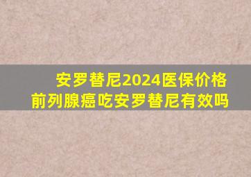 安罗替尼2024医保价格前列腺癌吃安罗替尼有效吗