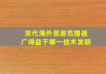 宋代海外贸易范围很广得益于哪一技术发明