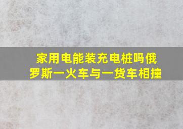 家用电能装充电桩吗俄罗斯一火车与一货车相撞