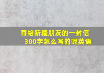 寄给新疆朋友的一封信300字怎么写的呢英语