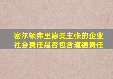 密尔顿弗里德曼主张的企业社会责任是否包含道德责任