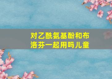 对乙酰氨基酚和布洛芬一起用吗儿童