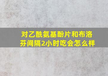 对乙酰氨基酚片和布洛芬间隔2小时吃会怎么样