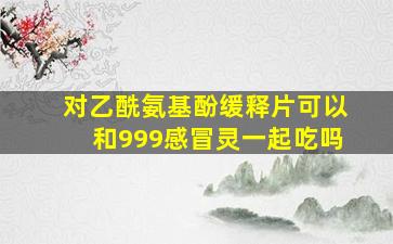 对乙酰氨基酚缓释片可以和999感冒灵一起吃吗