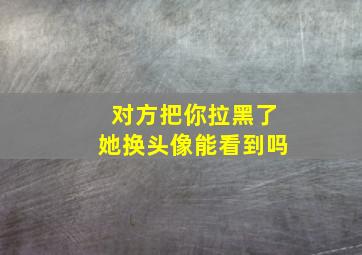 对方把你拉黑了她换头像能看到吗