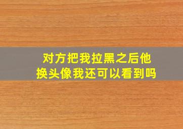 对方把我拉黑之后他换头像我还可以看到吗