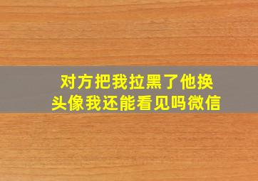 对方把我拉黑了他换头像我还能看见吗微信