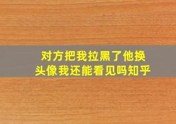 对方把我拉黑了他换头像我还能看见吗知乎