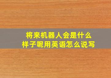 将来机器人会是什么样子呢用英语怎么说写