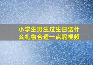 小学生男生过生日送什么礼物合适一点呢视频