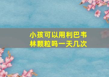 小孩可以用利巴韦林颗粒吗一天几次