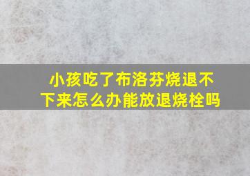 小孩吃了布洛芬烧退不下来怎么办能放退烧栓吗