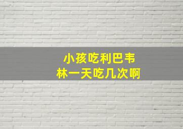 小孩吃利巴韦林一天吃几次啊