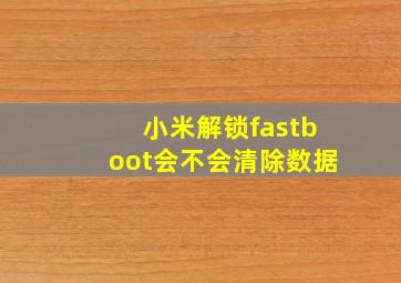 小米解锁fastboot会不会清除数据