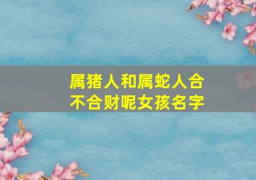 属猪人和属蛇人合不合财呢女孩名字