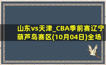 山东vs天津_CBA季前赛辽宁葫芦岛赛区(10月04日)全场集锦