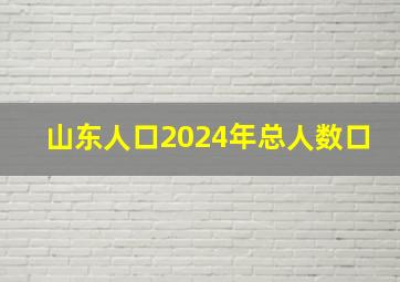 山东人口2024年总人数口