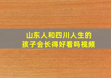 山东人和四川人生的孩子会长得好看吗视频