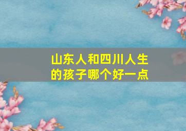 山东人和四川人生的孩子哪个好一点