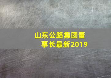 山东公路集团董事长最新2019