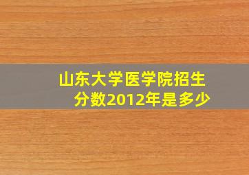 山东大学医学院招生分数2012年是多少