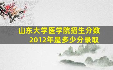 山东大学医学院招生分数2012年是多少分录取