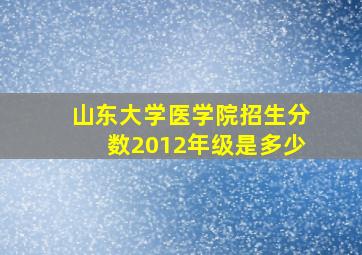 山东大学医学院招生分数2012年级是多少