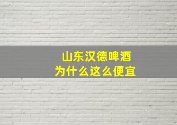 山东汉德啤酒为什么这么便宜