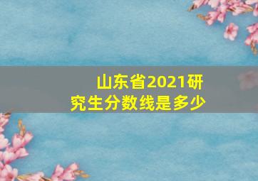 山东省2021研究生分数线是多少