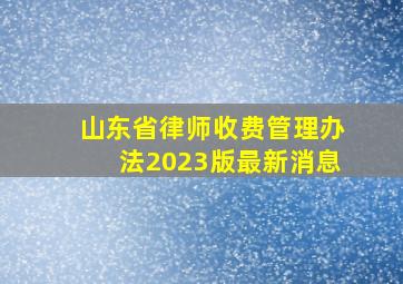 山东省律师收费管理办法2023版最新消息