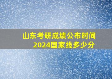 山东考研成绩公布时间2024国家线多少分